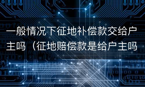 一般情况下征地补偿款交给户主吗（征地赔偿款是给户主吗）