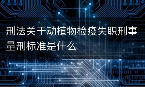 刑法关于动植物检疫失职刑事量刑标准是什么