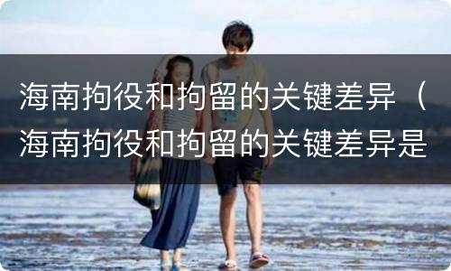 海南拘役和拘留的关键差异（海南拘役和拘留的关键差异是）