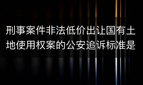 刑事案件非法低价出让国有土地使用权案的公安追诉标准是怎样的