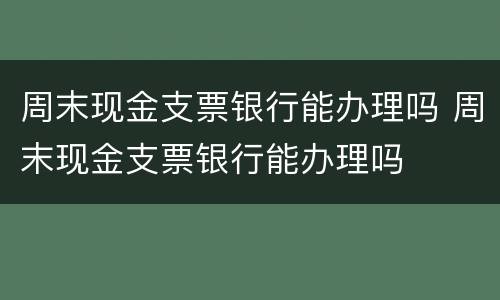 周末现金支票银行能办理吗 周末现金支票银行能办理吗