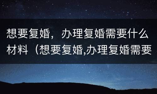 想要复婚，办理复婚需要什么材料（想要复婚,办理复婚需要什么材料和手续）