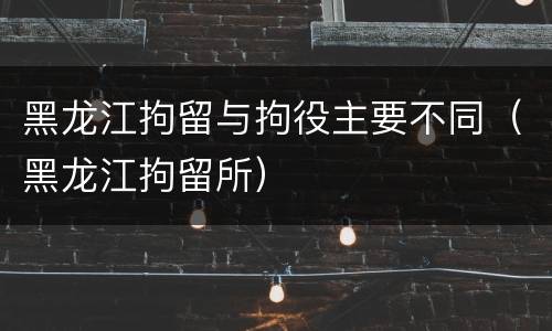 黑龙江拘留与拘役主要不同（黑龙江拘留所）