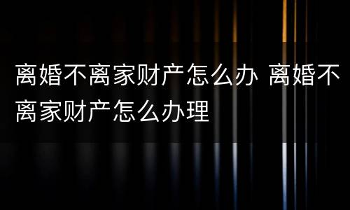 离婚不离家财产怎么办 离婚不离家财产怎么办理