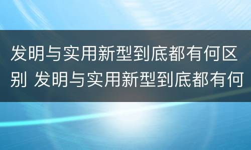发明与实用新型到底都有何区别 发明与实用新型到底都有何区别和联系