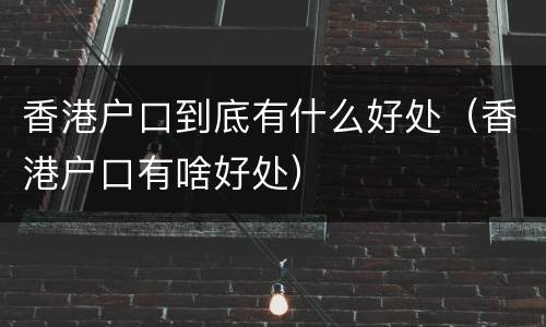 香港户口到底有什么好处（香港户口有啥好处）
