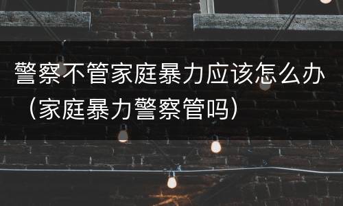 警察不管家庭暴力应该怎么办（家庭暴力警察管吗）