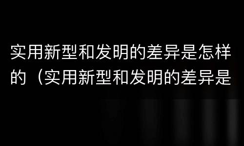 实用新型和发明的差异是怎样的（实用新型和发明的差异是怎样的呢）