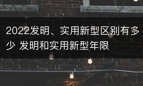 2022发明、实用新型区别有多少 发明和实用新型年限