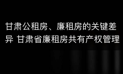 甘肃公租房、廉租房的关键差异 甘肃省廉租房共有产权管理办法
