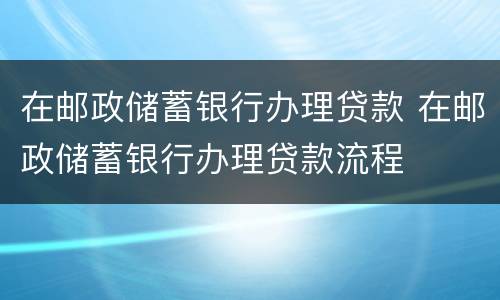 在邮政储蓄银行办理贷款 在邮政储蓄银行办理贷款流程