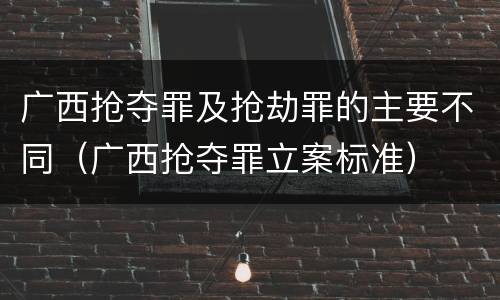 广西抢夺罪及抢劫罪的主要不同（广西抢夺罪立案标准）