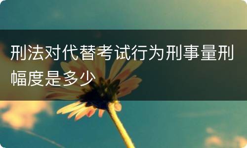 刑法对代替考试行为刑事量刑幅度是多少