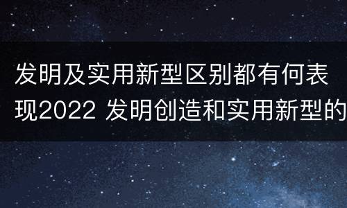 发明及实用新型区别都有何表现2022 发明创造和实用新型的区别