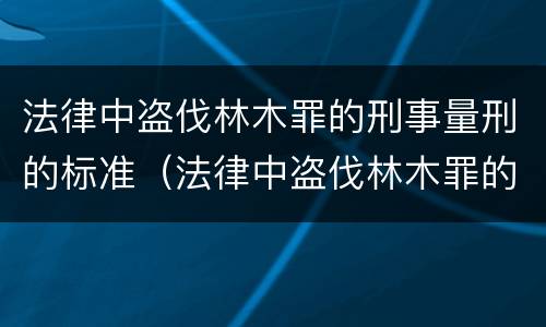 法律中盗伐林木罪的刑事量刑的标准（法律中盗伐林木罪的刑事量刑的标准是）