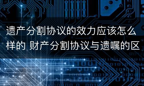 遗产分割协议的效力应该怎么样的 财产分割协议与遗嘱的区别