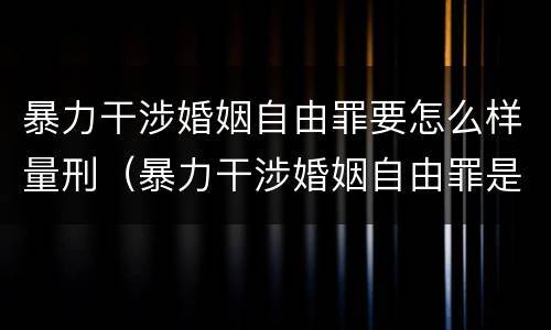 暴力干涉婚姻自由罪要怎么样量刑（暴力干涉婚姻自由罪是行为犯吗）