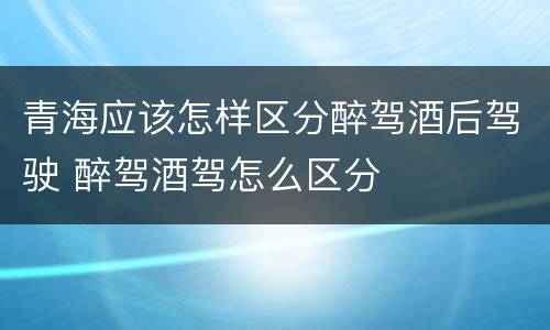 青海应该怎样区分醉驾酒后驾驶 醉驾酒驾怎么区分