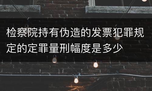 检察院持有伪造的发票犯罪规定的定罪量刑幅度是多少