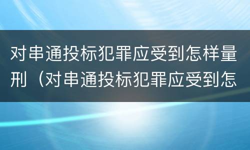 对串通投标犯罪应受到怎样量刑（对串通投标犯罪应受到怎样量刑呢）