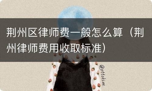 荆州区律师费一般怎么算（荆州律师费用收取标准）