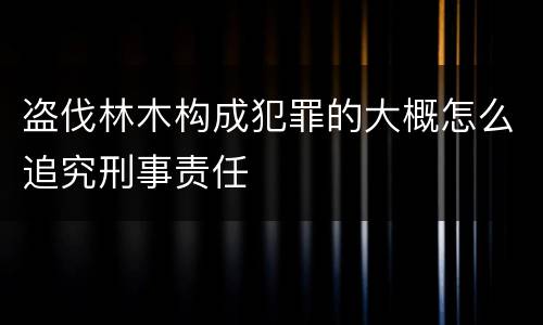 盗伐林木构成犯罪的大概怎么追究刑事责任