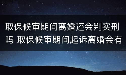 取保候审期间离婚还会判实刑吗 取保候审期间起诉离婚会有影响吗?
