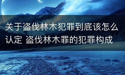 关于盗伐林木犯罪到底该怎么认定 盗伐林木罪的犯罪构成