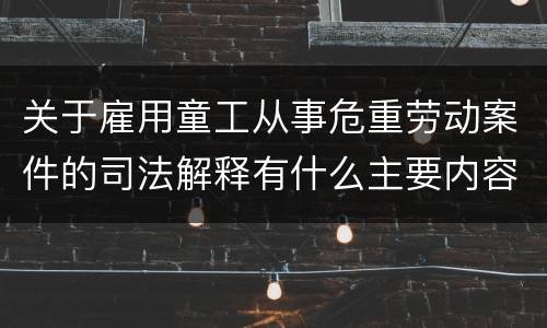 关于雇用童工从事危重劳动案件的司法解释有什么主要内容