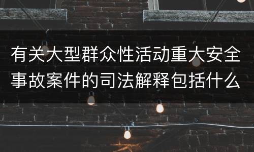 有关大型群众性活动重大安全事故案件的司法解释包括什么主要内容