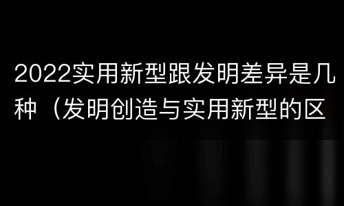 2022实用新型跟发明差异是几种（发明创造与实用新型的区别）
