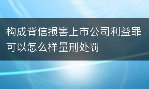 构成背信损害上市公司利益罪可以怎么样量刑处罚