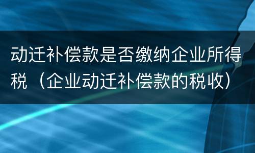 动迁补偿款是否缴纳企业所得税（企业动迁补偿款的税收）