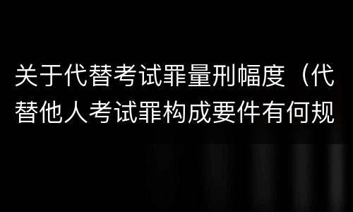 关于代替考试罪量刑幅度（代替他人考试罪构成要件有何规定）