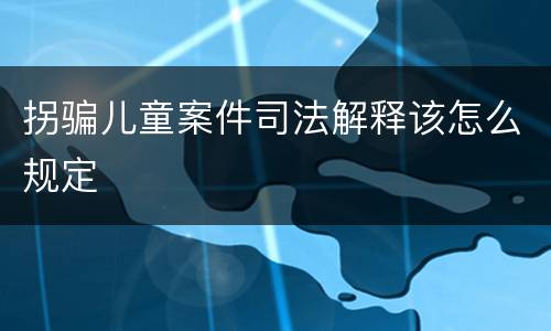 拐骗儿童案件司法解释该怎么规定
