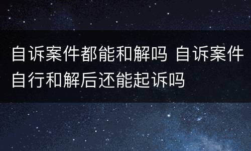 自诉案件都能和解吗 自诉案件自行和解后还能起诉吗