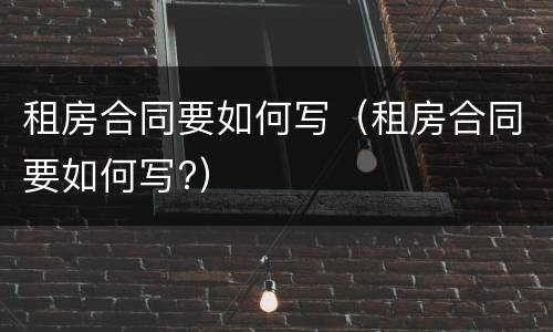 租房合同要如何写（租房合同要如何写?）