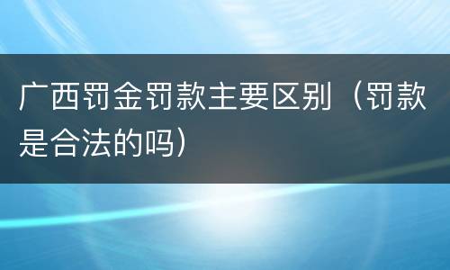 广西罚金罚款主要区别（罚款是合法的吗）