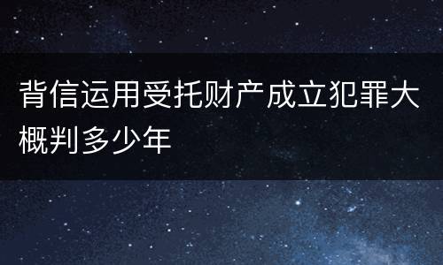 背信运用受托财产成立犯罪大概判多少年