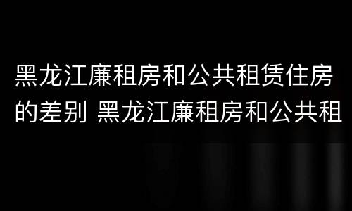 黑龙江廉租房和公共租赁住房的差别 黑龙江廉租房和公共租赁住房的差别在哪