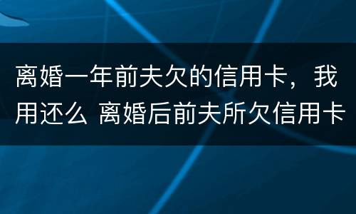 离婚一年前夫欠的信用卡，我用还么 离婚后前夫所欠信用卡需不需要女方还