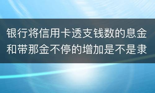 银行将信用卡透支钱数的息金和带那金不停的增加是不是隶属违法或违规