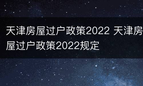 天津房屋过户政策2022 天津房屋过户政策2022规定