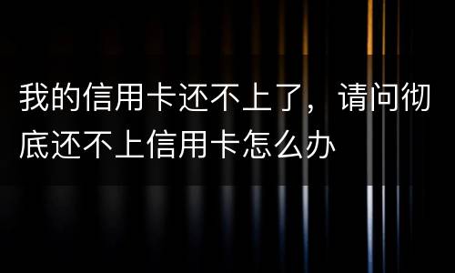 我的信用卡还不上了，请问彻底还不上信用卡怎么办