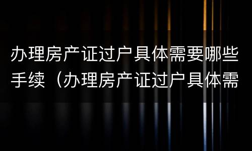 办理房产证过户具体需要哪些手续（办理房产证过户具体需要哪些手续和证件）