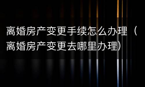 离婚房产变更手续怎么办理（离婚房产变更去哪里办理）