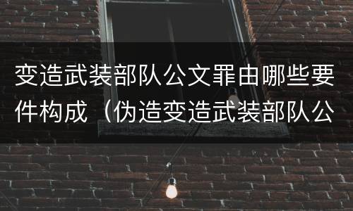 变造武装部队公文罪由哪些要件构成（伪造变造武装部队公文证件印章案例）