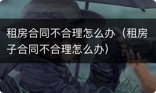 租房合同不合理怎么办（租房子合同不合理怎么办）