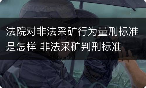 法院对非法采矿行为量刑标准是怎样 非法采矿判刑标准