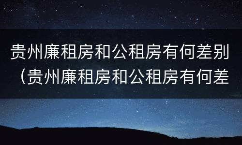 贵州廉租房和公租房有何差别（贵州廉租房和公租房有何差别和联系）